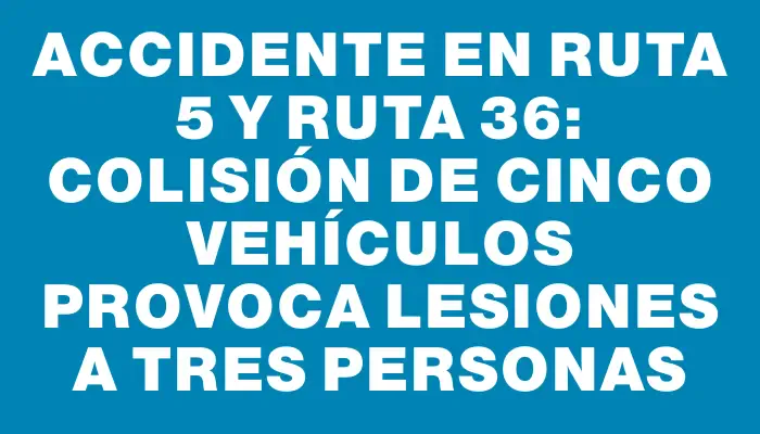 Accidente en Ruta 5 y Ruta 36: Colisión de cinco vehículos provoca lesiones a tres personas