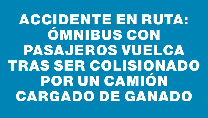 Accidente en ruta: ómnibus con pasajeros vuelca tras ser colisionado por un camión cargado de ganado