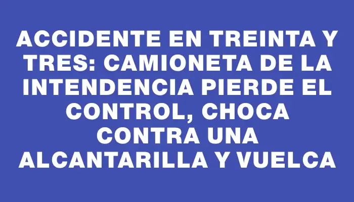 Accidente en Treinta y Tres: Camioneta de la Intendencia pierde el control, choca contra una alcantarilla y vuelca