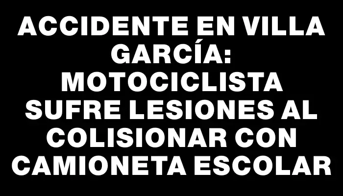 Accidente en Villa García: Motociclista sufre lesiones al colisionar con camioneta escolar