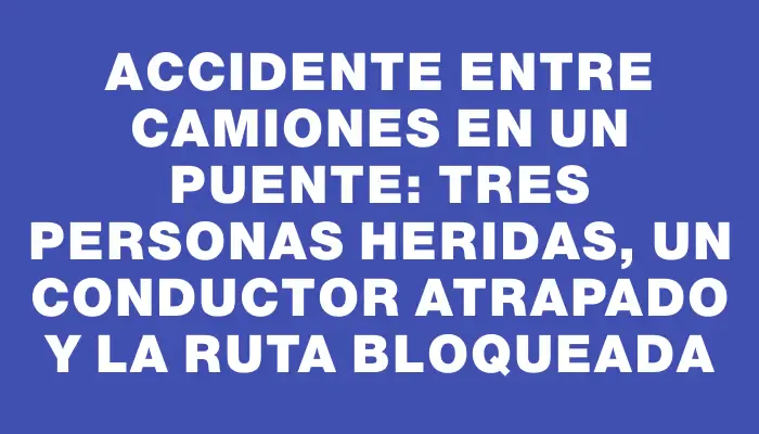 Accidente entre camiones en un puente: tres personas heridas, un conductor atrapado y la ruta bloqueada