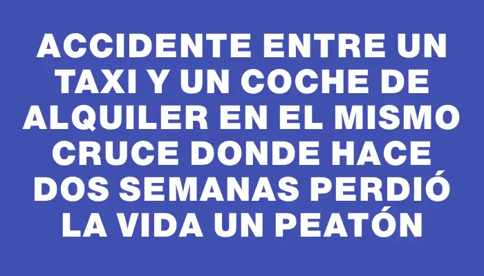 Accidente entre un taxi y un coche de alquiler en el mismo cruce donde hace dos semanas perdió la vida un peatón