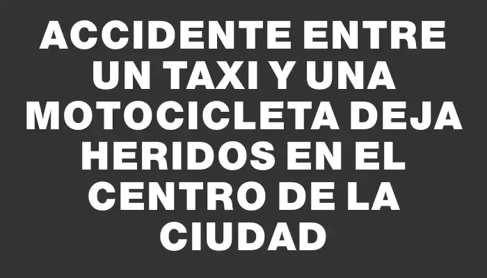 Accidente entre un taxi y una motocicleta deja heridos en el centro de la ciudad