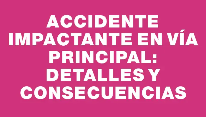 Accidente Impactante en Vía Principal: Detalles y Consecuencias