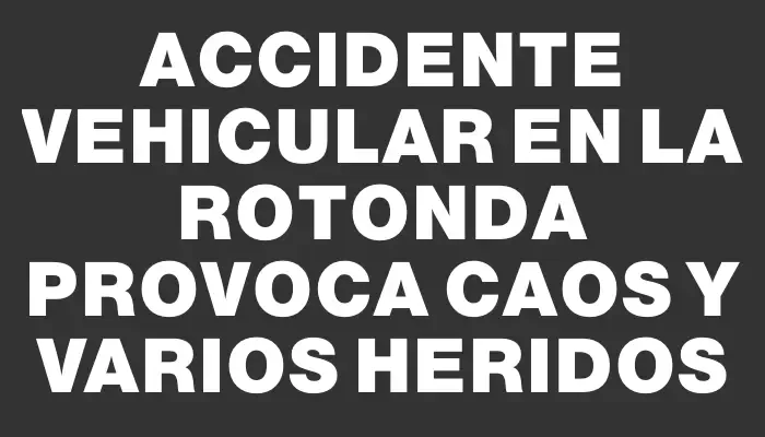 Accidente vehicular en la rotonda provoca caos y varios heridos