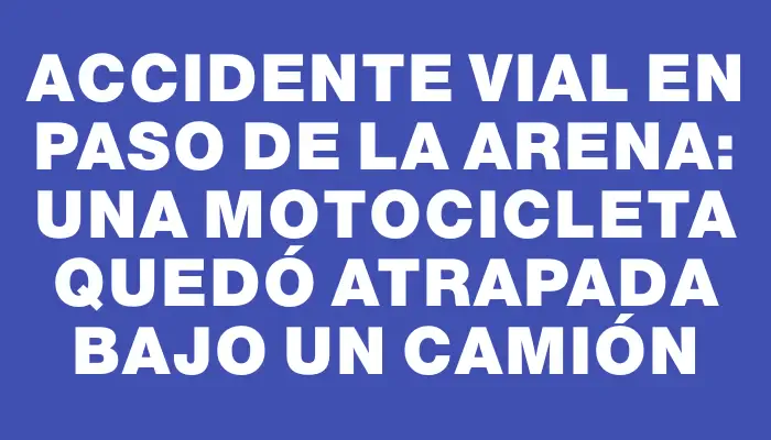 Accidente vial en Paso de la Arena: una motocicleta quedó atrapada bajo un camión