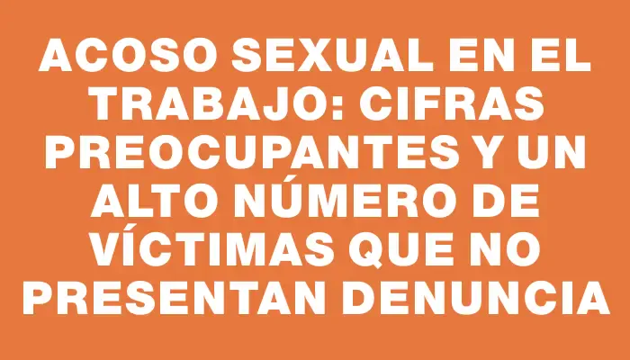 Acoso sexual en el trabajo: cifras preocupantes y un alto número de víctimas que no presentan denuncia