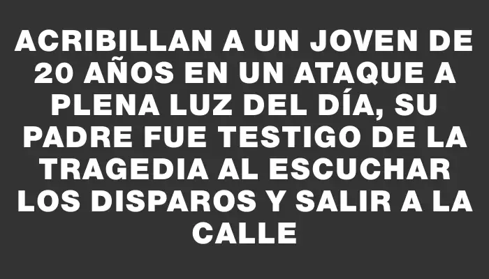 Acribillan a un joven de 20 años en un ataque a plena luz del día, su padre fue testigo de la tragedia al escuchar los disparos y salir a la calle