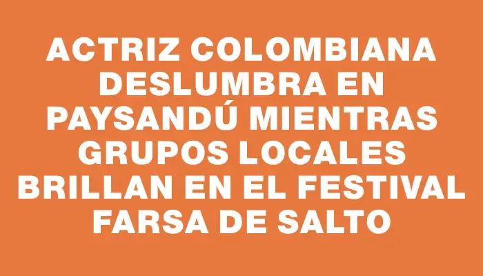 Actriz colombiana deslumbra en Paysandú mientras grupos locales brillan en el festival Farsa de Salto