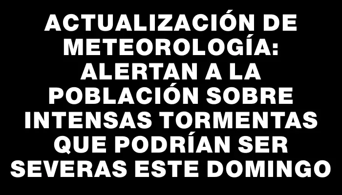 Actualización de meteorología: Alertan a la población sobre intensas tormentas que podrían ser severas este domingo