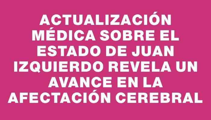 Actualización médica sobre el estado de Juan Izquierdo revela un avance en la afectación cerebral