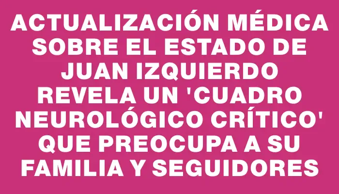 Actualización médica sobre el estado de Juan Izquierdo revela un "cuadro neurológico crítico" que preocupa a su familia y seguidores