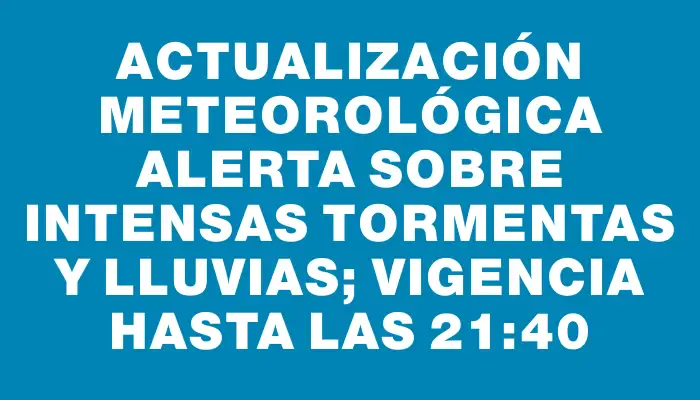 Actualización meteorológica alerta sobre intensas tormentas y lluvias; vigencia hasta las 21:40