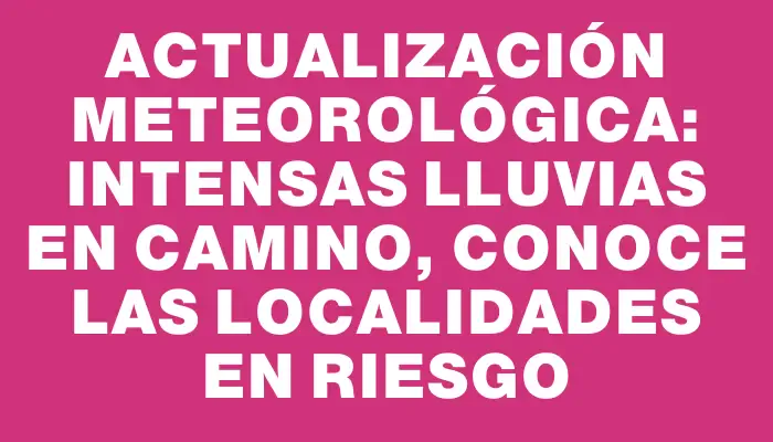 Actualización meteorológica: intensas lluvias en camino, conoce las localidades en riesgo