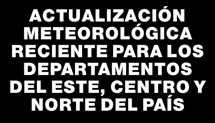 Actualización meteorológica reciente para los departamentos del este, centro y norte del país