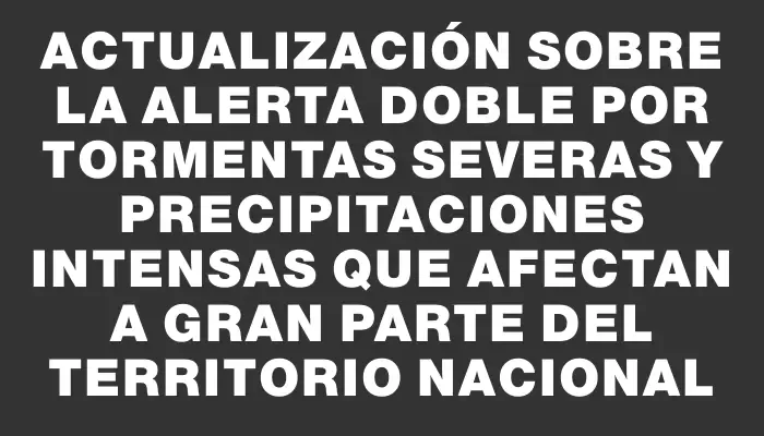 Actualización sobre la alerta doble por tormentas severas y precipitaciones intensas que afectan a gran parte del territorio nacional