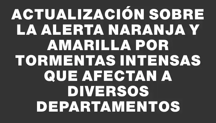 Actualización sobre la alerta naranja y amarilla por tormentas intensas que afectan a diversos departamentos