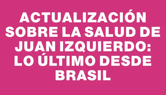 Actualización sobre la salud de Juan Izquierdo: lo último desde Brasil