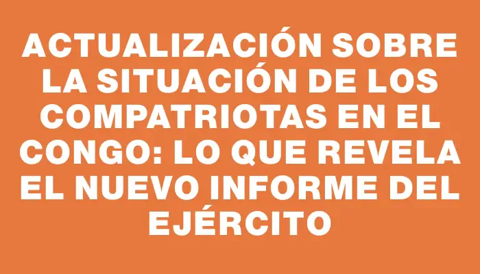 Actualización sobre la situación de los compatriotas en el Congo: Lo que revela el nuevo informe del Ejército