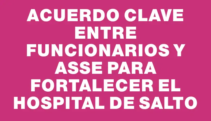 Acuerdo clave entre funcionarios y Asse para fortalecer el Hospital de Salto