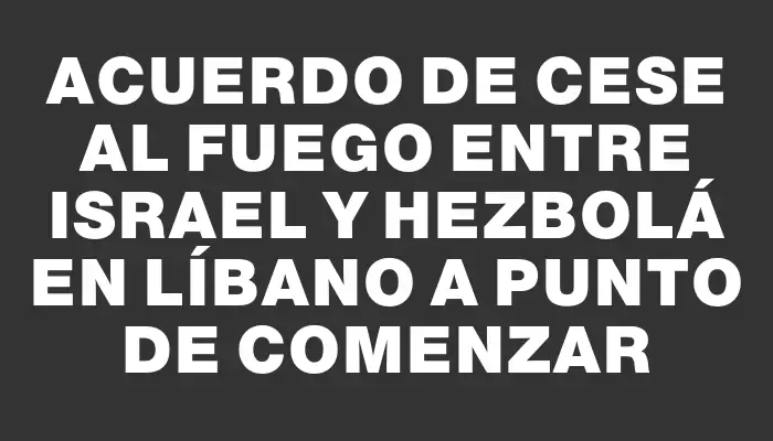 Acuerdo de cese al fuego entre Israel y Hezbolá en Líbano a punto de comenzar