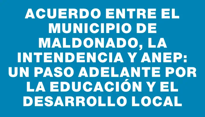 Acuerdo entre el Municipio de Maldonado, la Intendencia y Anep: Un paso adelante por la educación y el desarrollo local