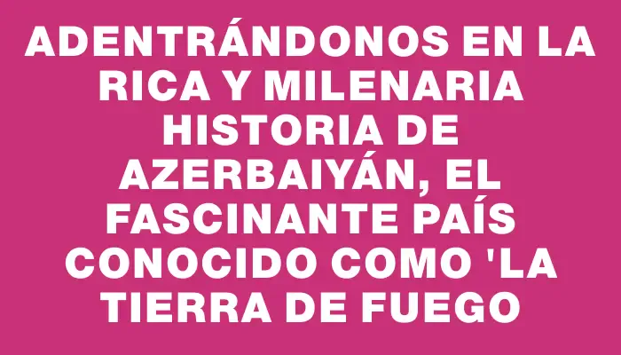 Adentrándonos en la rica y milenaria historia de Azerbaiyán, el fascinante país conocido como "la tierra de fuego