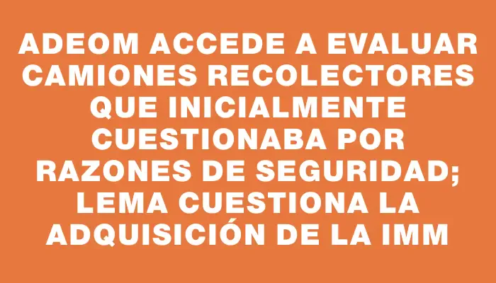 Adeom accede a evaluar camiones recolectores que inicialmente cuestionaba por razones de seguridad; Lema cuestiona la adquisición de la Imm