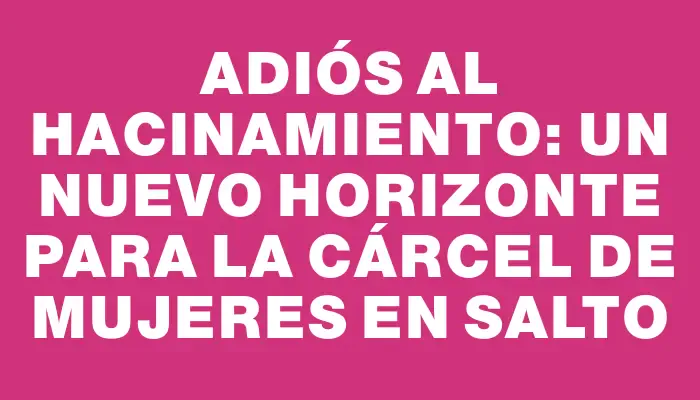 Adiós al hacinamiento: un nuevo horizonte para la cárcel de mujeres en Salto