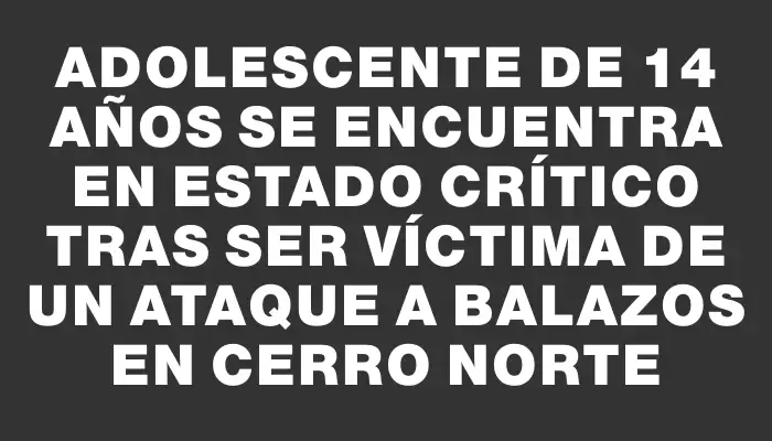 Adolescente de 14 años se encuentra en estado crítico tras ser víctima de un ataque a balazos en Cerro Norte