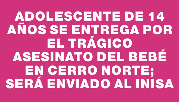 Adolescente de 14 años se entrega por el trágico asesinato del bebé en Cerro Norte; será enviado al Inisa