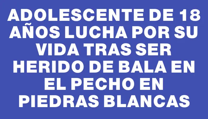 Adolescente de 18 años lucha por su vida tras ser herido de bala en el pecho en Piedras Blancas