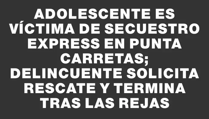 Adolescente es víctima de secuestro express en Punta Carretas; delincuente solicita rescate y termina tras las rejas