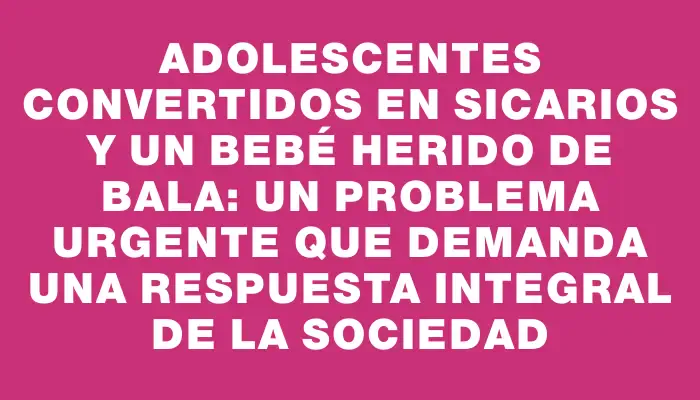 Adolescentes convertidos en sicarios y un bebé herido de bala: un problema urgente que demanda una respuesta integral de la sociedad