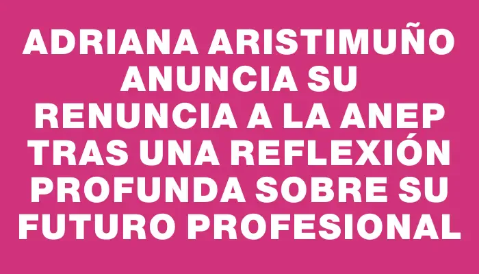 Adriana Aristimuño anuncia su renuncia a la Anep tras una reflexión profunda sobre su futuro profesional