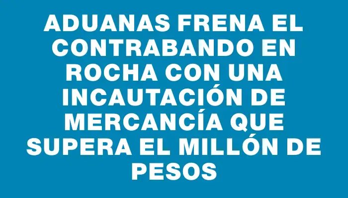 Aduanas frena el contrabando en Rocha con una incautación de mercancía que supera el millón de pesos