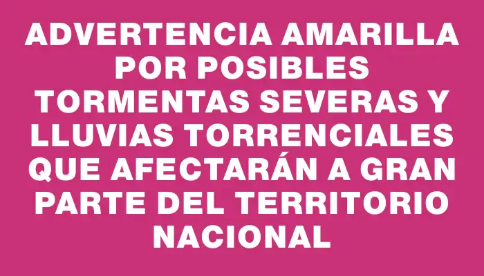 Advertencia amarilla por posibles tormentas severas y lluvias torrenciales que afectarán a gran parte del territorio nacional