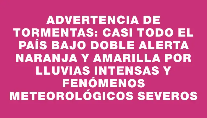 Advertencia de tormentas: casi todo el país bajo doble alerta naranja y amarilla por lluvias intensas y fenómenos meteorológicos severos