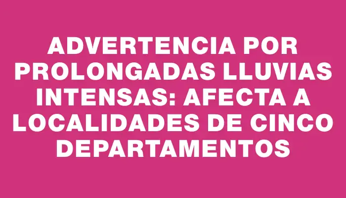 Advertencia por prolongadas lluvias intensas: afecta a localidades de cinco departamentos