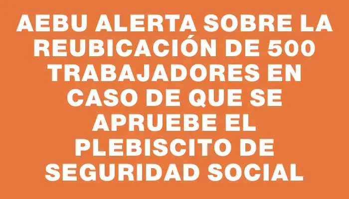 Aebu alerta sobre la reubicación de 500 trabajadores en caso de que se apruebe el plebiscito de seguridad social