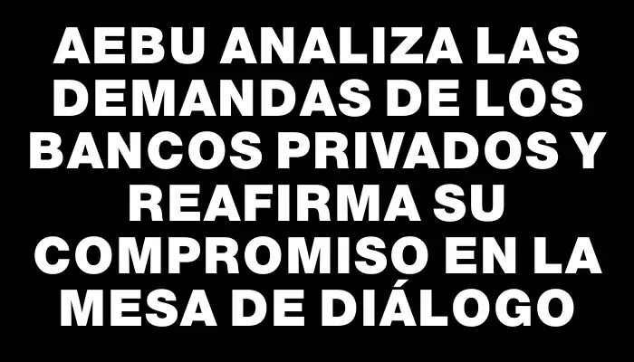 Aebu analiza las demandas de los bancos privados y reafirma su compromiso en la mesa de diálogo