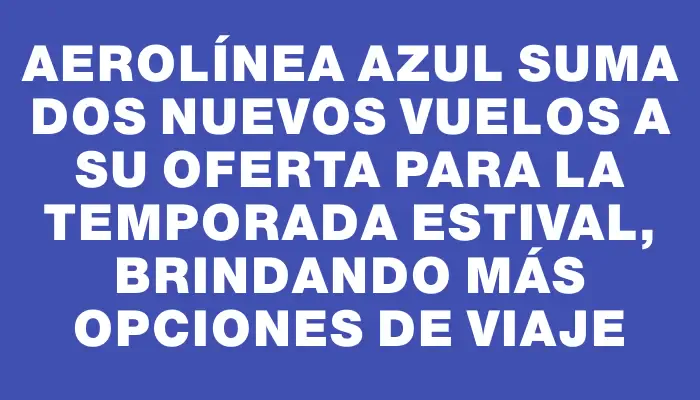 Aerolínea Azul suma dos nuevos vuelos a su oferta para la temporada estival, brindando más opciones de viaje