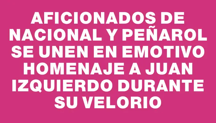 Aficionados de Nacional y Peñarol se unen en emotivo homenaje a Juan Izquierdo durante su velorio