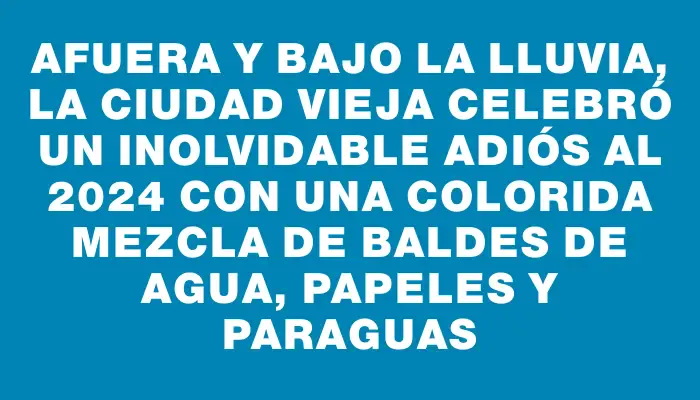 Afuera y bajo la lluvia, la Ciudad Vieja celebró un inolvidable adiós al 2024 con una colorida mezcla de baldes de agua, papeles y paraguas