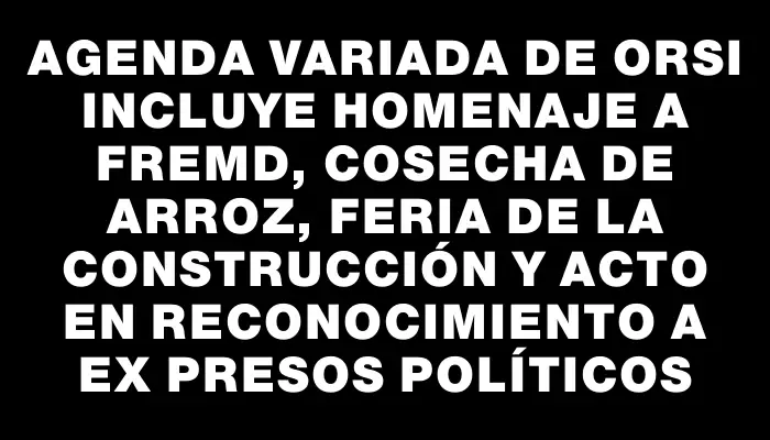 Agenda variada de Orsi incluye homenaje a Fremd, cosecha de arroz, feria de la construcción y acto en reconocimiento a ex presos políticos