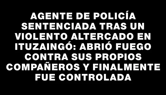 Agente de policía sentenciada tras un violento altercado en Ituzaingó: abrió fuego contra sus propios compañeros y finalmente fue controlada