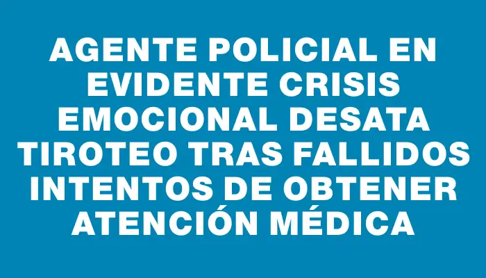 Agente policial en evidente crisis emocional desata tiroteo tras fallidos intentos de obtener atención médica