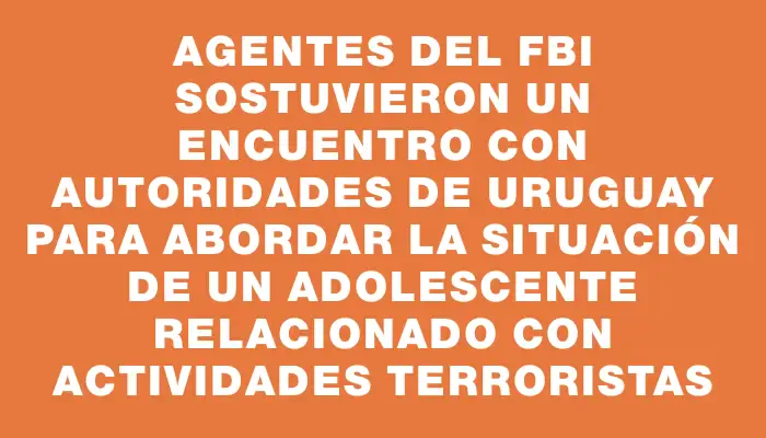 Agentes del Fbi sostuvieron un encuentro con autoridades de Uruguay para abordar la situación de un adolescente relacionado con actividades terroristas