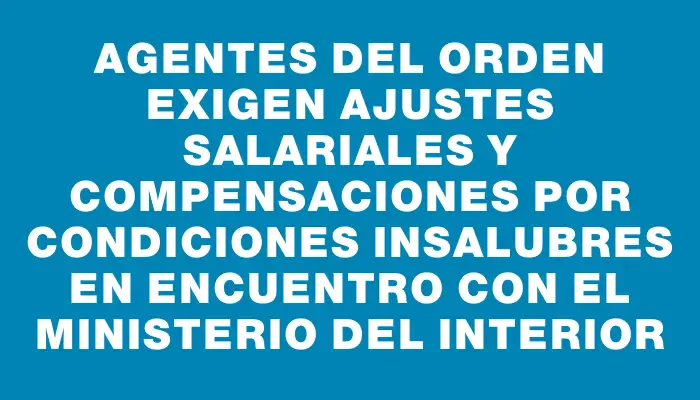 Agentes del orden exigen ajustes salariales y compensaciones por condiciones insalubres en encuentro con el Ministerio del Interior