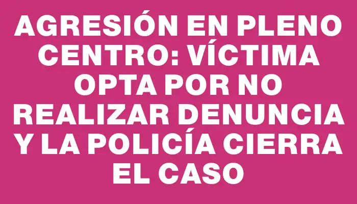 Agresión en pleno centro: víctima opta por no realizar denuncia y la Policía cierra el caso